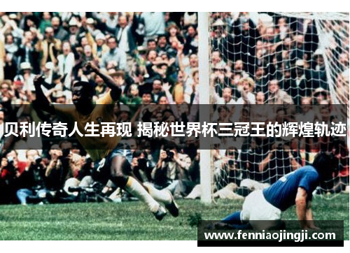 贝利传奇人生再现 揭秘世界杯三冠王的辉煌轨迹 贝利传奇人生再现 揭秘世界杯三冠王的辉煌轨迹