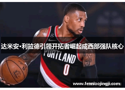 达米安·利拉德引领开拓者崛起成西部强队核心 达米安·利拉德引领开拓者崛起成西部强队核心