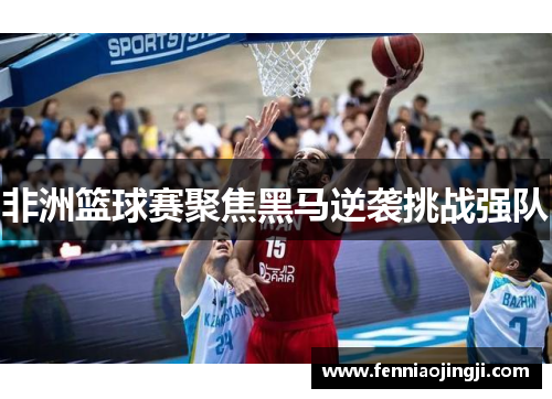 非洲篮球赛聚焦黑马逆袭挑战强队 非洲篮球赛聚焦黑马逆袭挑战强队
